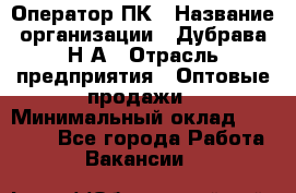 Оператор ПК › Название организации ­ Дубрава Н.А › Отрасль предприятия ­ Оптовые продажи › Минимальный оклад ­ 27 000 - Все города Работа » Вакансии   